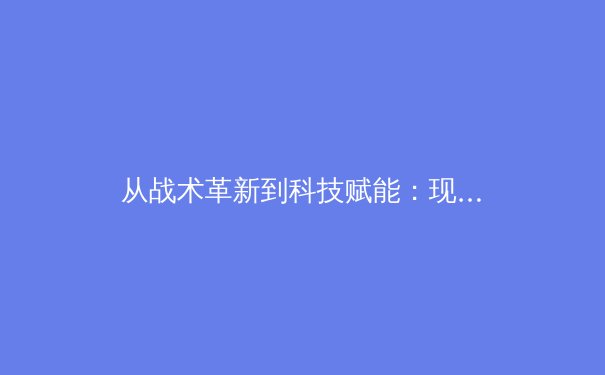 从战术革新到科技赋能：现代足球如何被大数据与人工智能重塑 - 2