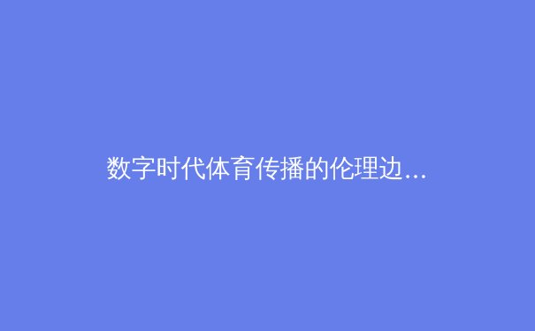 数字时代体育传播的伦理边界：从赛事转播到内容生态的重构思考 - 3